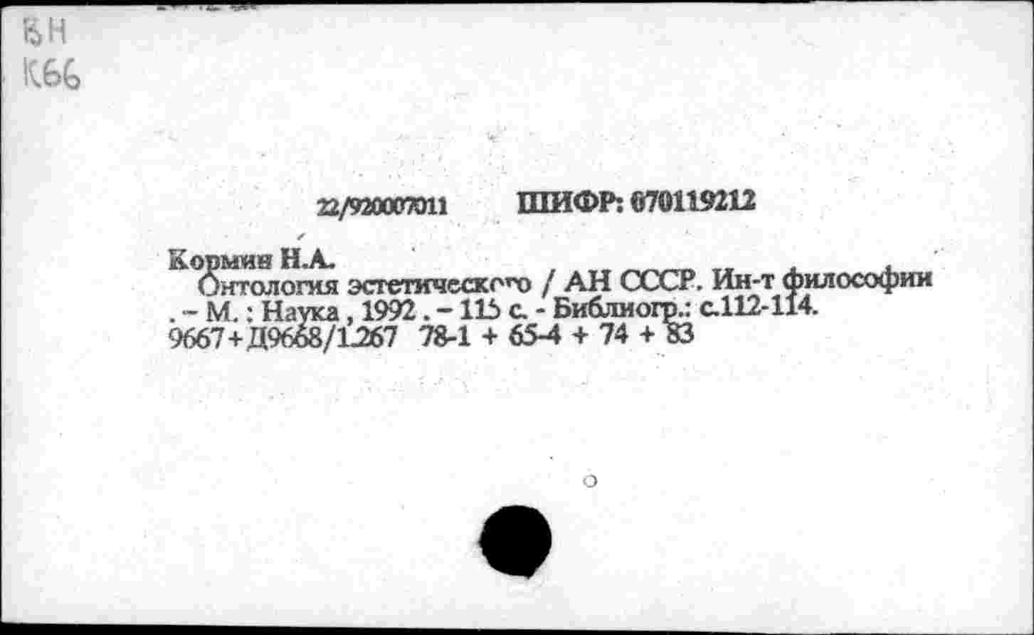 ﻿22/920007011 ШИФР: 070119212
Кормин Н.А.	, .„
Онтология эсгетическо’Х» / АН СССР. Ин-т философии . ~ М.: Наука, 1992. -115 с. - Библиогр.: с.112-114.
9667+Д9658/1267 78-1 + 65-4 + 74 + 83